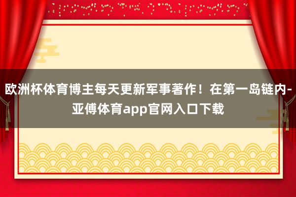 欧洲杯体育博主每天更新军事著作！在第一岛链内-亚傅体育app官网入口下载