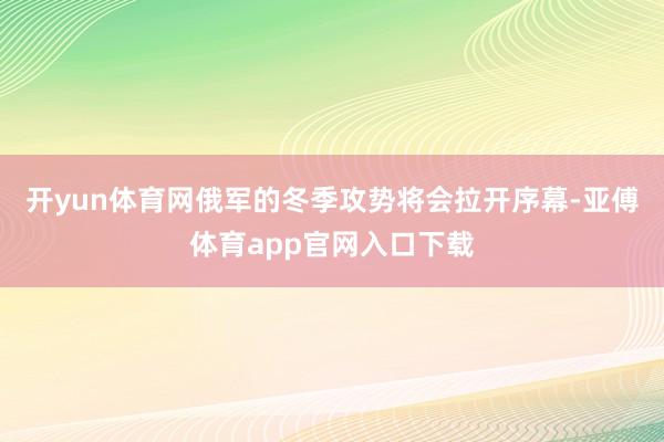 开yun体育网俄军的冬季攻势将会拉开序幕-亚傅体育app官网入口下载