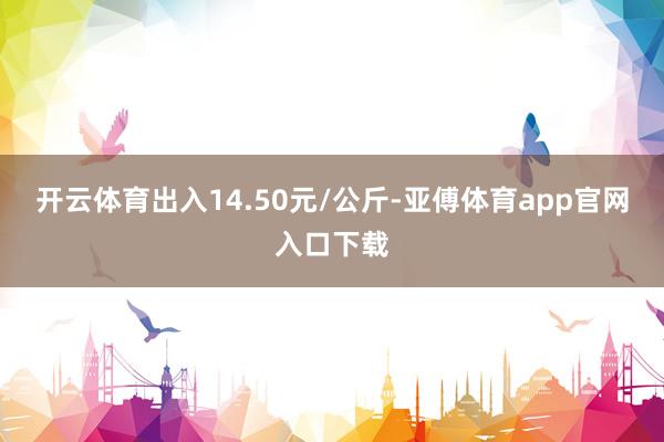 开云体育出入14.50元/公斤-亚傅体育app官网入口下载