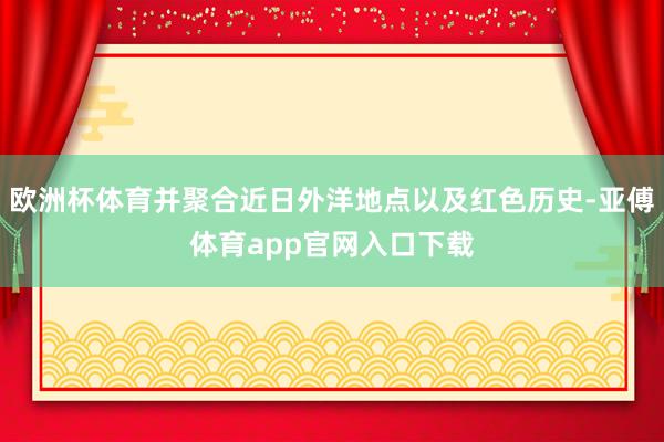 欧洲杯体育并聚合近日外洋地点以及红色历史-亚傅体育app官网入口下载