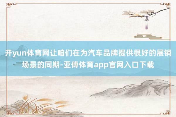 开yun体育网让咱们在为汽车品牌提供很好的展销场景的同期-亚傅体育app官网入口下载
