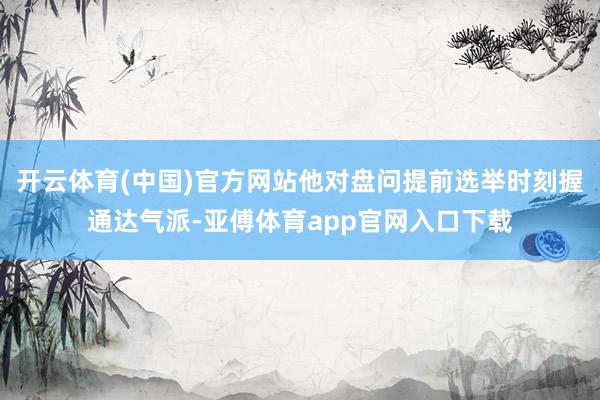 开云体育(中国)官方网站他对盘问提前选举时刻握通达气派-亚傅体育app官网入口下载