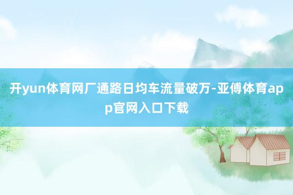 开yun体育网厂通路日均车流量破万-亚傅体育app官网入口下载