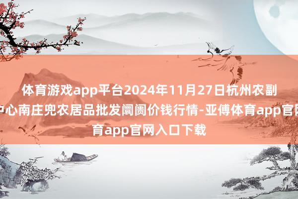 体育游戏app平台2024年11月27日杭州农副居品物流中心南庄兜农居品批发阛阓价钱行情-亚傅体育app官网入口下载