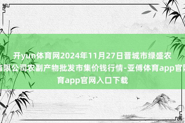 开yun体育网2024年11月27日晋城市绿盛农工商实业有限公司农副产物批发市集价钱行情-亚傅体育app官网入口下载