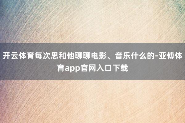 开云体育每次思和他聊聊电影、音乐什么的-亚傅体育app官网入口下载