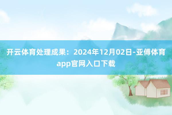 开云体育处理成果：2024年12月02日-亚傅体育app官网入口下载