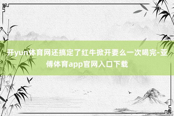 开yun体育网还搞定了红牛掀开要么一次喝完-亚傅体育app官网入口下载