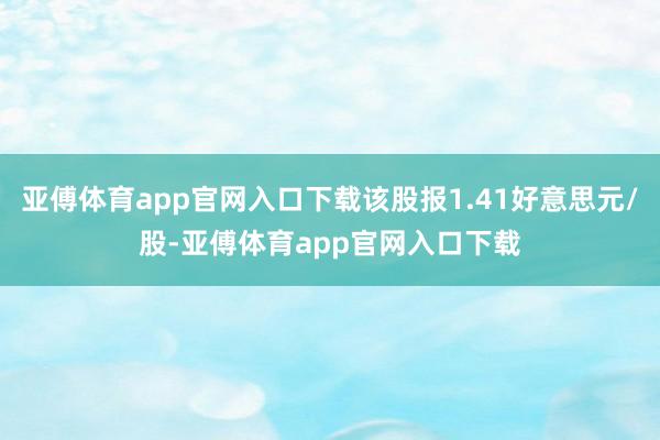 亚傅体育app官网入口下载该股报1.41好意思元/股-亚傅体育app官网入口下载