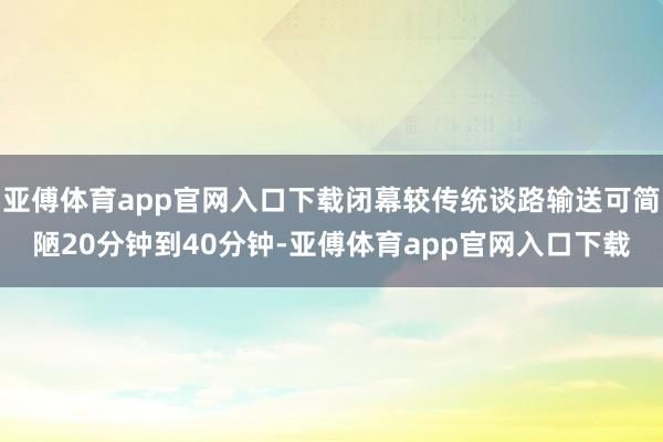 亚傅体育app官网入口下载闭幕较传统谈路输送可简陋20分钟到40分钟-亚傅体育app官网入口下载
