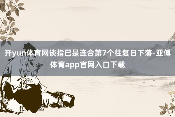 开yun体育网谈指已是连合第7个往复日下落-亚傅体育app官网入口下载