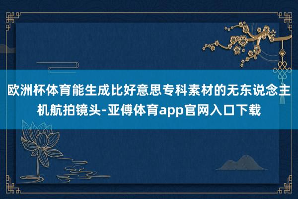 欧洲杯体育能生成比好意思专科素材的无东说念主机航拍镜头-亚傅体育app官网入口下载