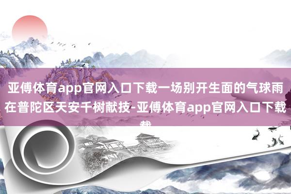 亚傅体育app官网入口下载一场别开生面的气球雨在普陀区天安千树献技-亚傅体育app官网入口下载