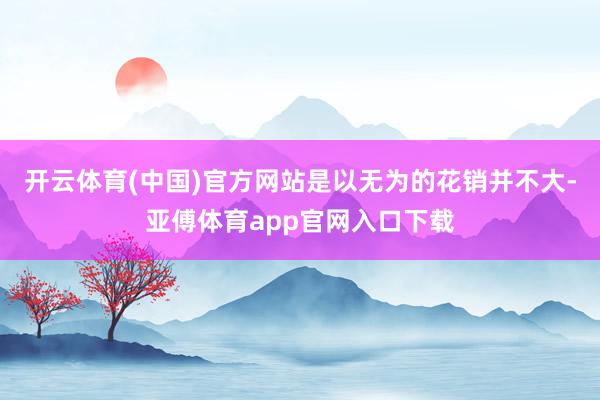 开云体育(中国)官方网站是以无为的花销并不大-亚傅体育app官网入口下载