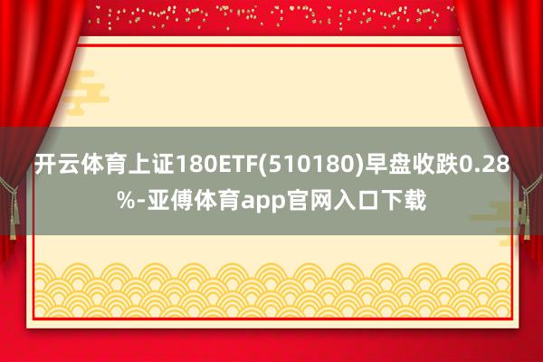 开云体育上证180ETF(510180)早盘收跌0.28%-亚傅体育app官网入口下载