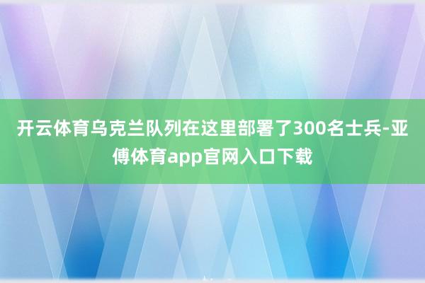 开云体育乌克兰队列在这里部署了300名士兵-亚傅体育app官网入口下载