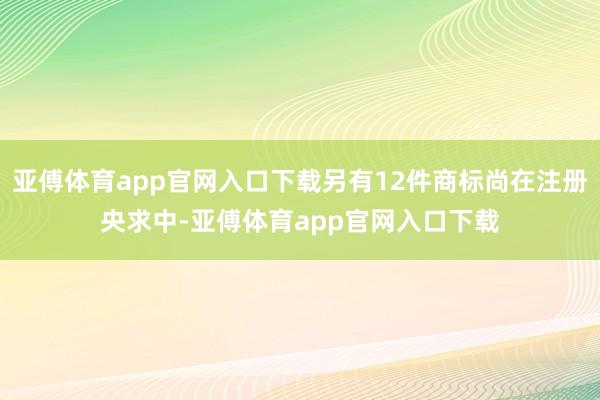 亚傅体育app官网入口下载另有12件商标尚在注册央求中-亚傅体育app官网入口下载