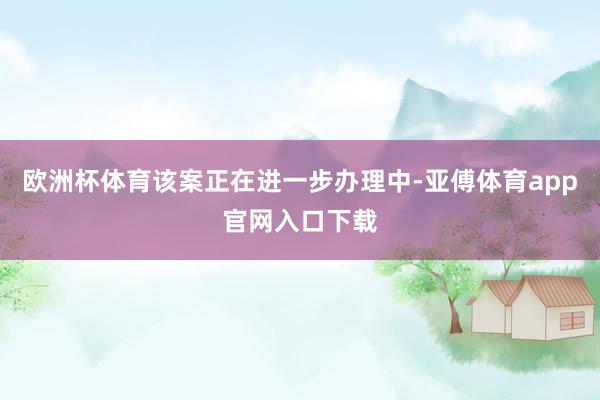 欧洲杯体育该案正在进一步办理中-亚傅体育app官网入口下载