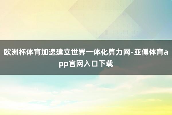 欧洲杯体育加速建立世界一体化算力网-亚傅体育app官网入口下载