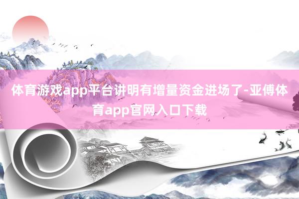 体育游戏app平台讲明有增量资金进场了-亚傅体育app官网入口下载