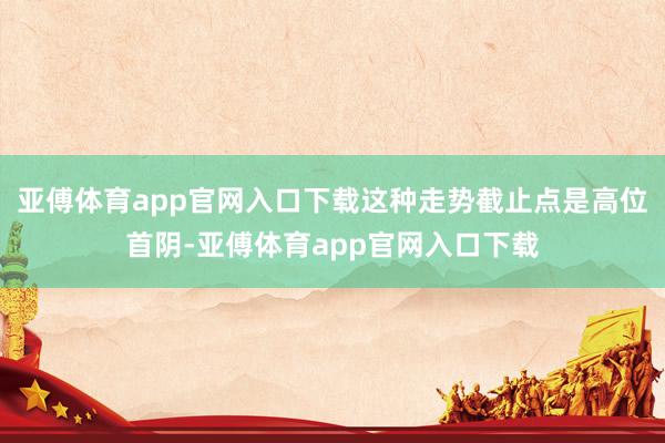 亚傅体育app官网入口下载这种走势截止点是高位首阴-亚傅体育app官网入口下载