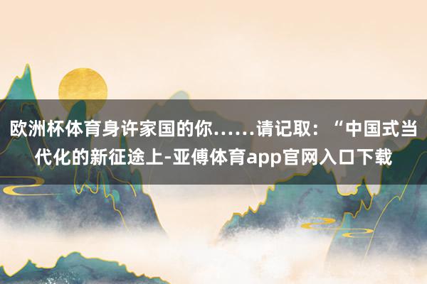 欧洲杯体育身许家国的你……请记取：“中国式当代化的新征途上-亚傅体育app官网入口下载