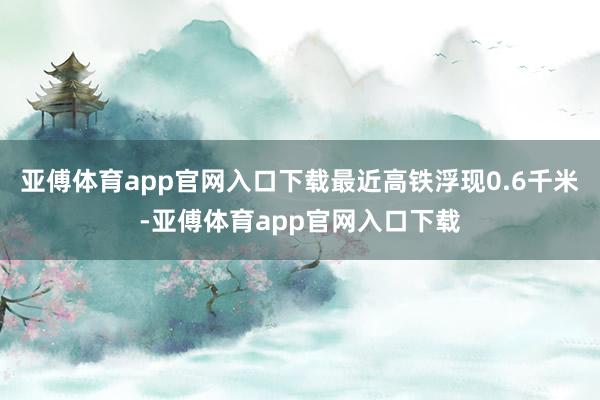 亚傅体育app官网入口下载最近高铁浮现0.6千米-亚傅体育app官网入口下载