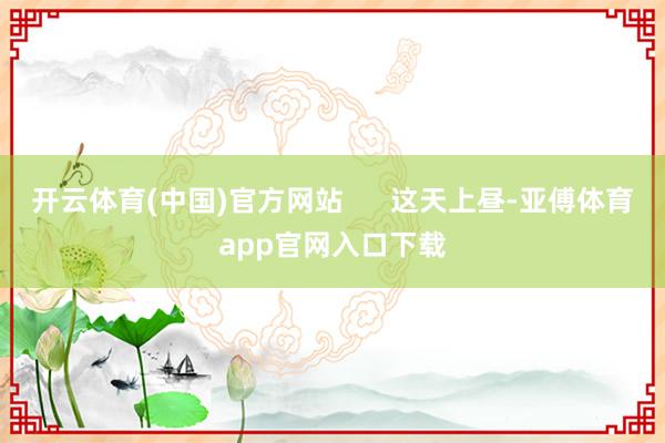 开云体育(中国)官方网站      这天上昼-亚傅体育app官网入口下载