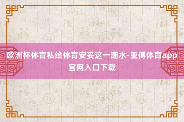 欧洲杯体育私绘体育安妥这一潮水-亚傅体育app官网入口下载