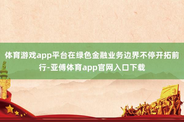 体育游戏app平台在绿色金融业务边界不停开拓前行-亚傅体育app官网入口下载