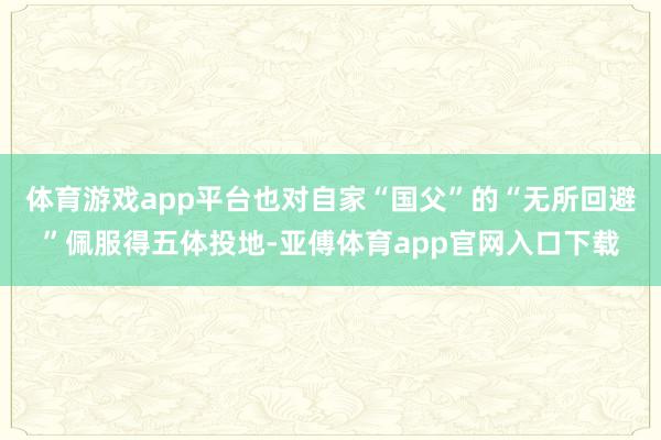 体育游戏app平台也对自家“国父”的“无所回避”佩服得五体投地-亚傅体育app官网入口下载