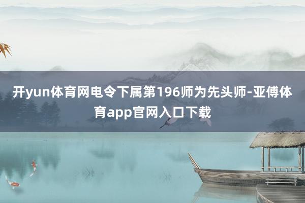 开yun体育网电令下属第196师为先头师-亚傅体育app官网入口下载