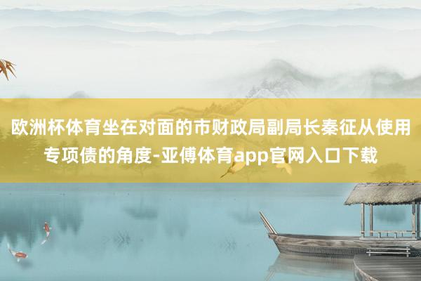 欧洲杯体育坐在对面的市财政局副局长秦征从使用专项债的角度-亚傅体育app官网入口下载