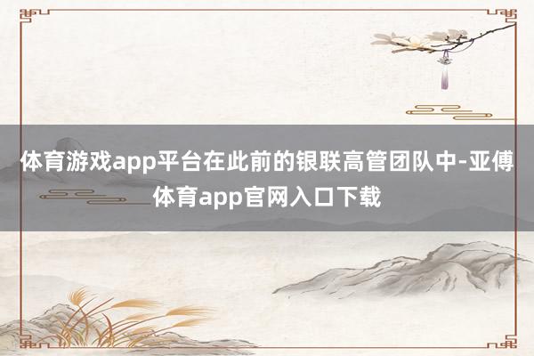 体育游戏app平台在此前的银联高管团队中-亚傅体育app官网入口下载