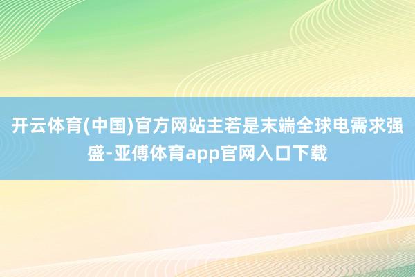 开云体育(中国)官方网站主若是末端全球电需求强盛-亚傅体育app官网入口下载