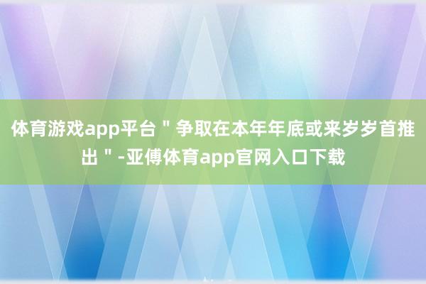 体育游戏app平台＂争取在本年年底或来岁岁首推出＂-亚傅体育app官网入口下载