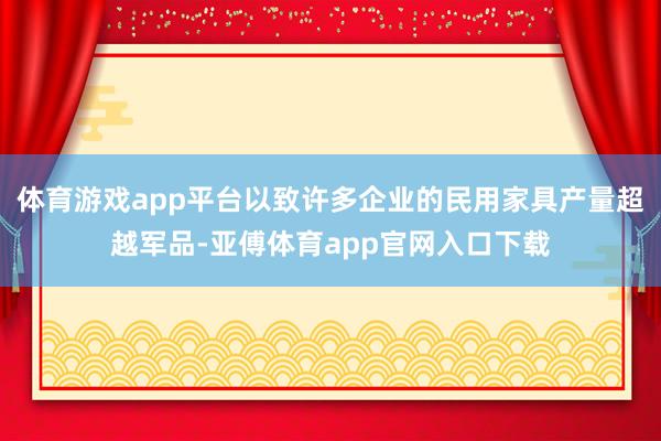 体育游戏app平台以致许多企业的民用家具产量超越军品-亚傅体育app官网入口下载