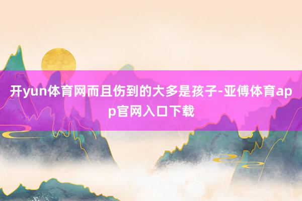 开yun体育网而且伤到的大多是孩子-亚傅体育app官网入口下载