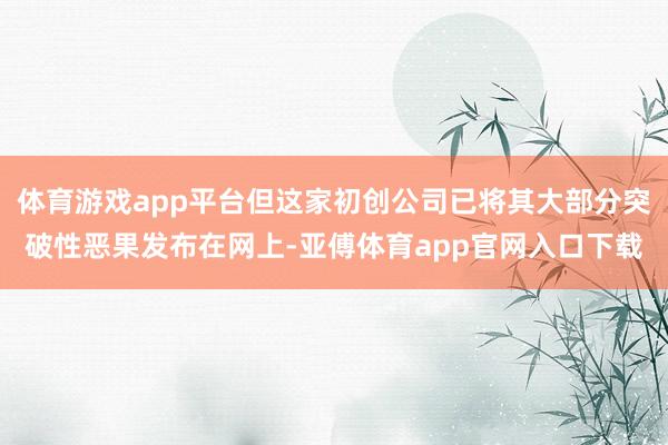 体育游戏app平台但这家初创公司已将其大部分突破性恶果发布在网上-亚傅体育app官网入口下载