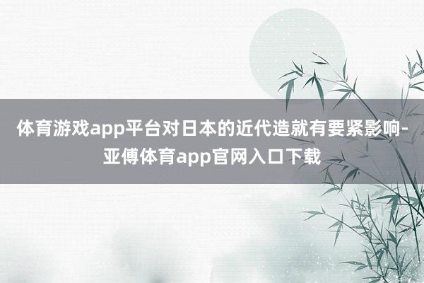 体育游戏app平台对日本的近代造就有要紧影响-亚傅体育app官网入口下载