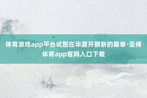 体育游戏app平台试图在华夏开翻新的篇章-亚傅体育app官网入口下载