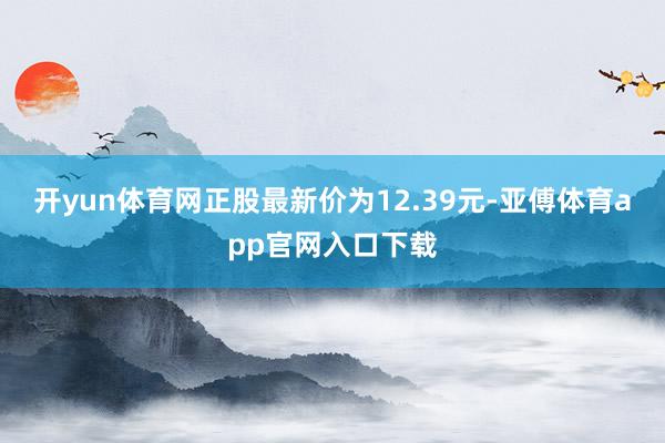 开yun体育网正股最新价为12.39元-亚傅体育app官网入口下载
