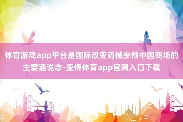 体育游戏app平台是国际改变药械参预中国商场的主要通说念-亚傅体育app官网入口下载