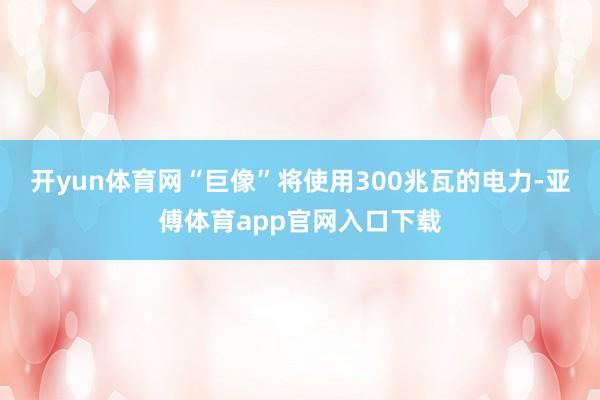 开yun体育网“巨像”将使用300兆瓦的电力-亚傅体育app官网入口下载
