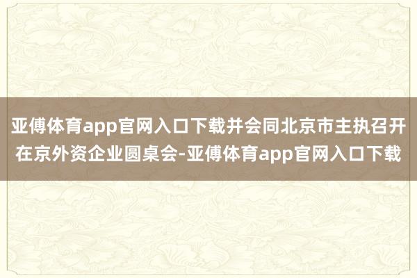 亚傅体育app官网入口下载并会同北京市主执召开在京外资企业圆桌会-亚傅体育app官网入口下载