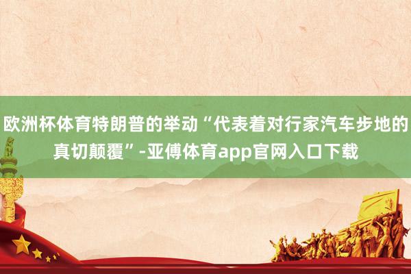 欧洲杯体育特朗普的举动“代表着对行家汽车步地的真切颠覆”-亚傅体育app官网入口下载