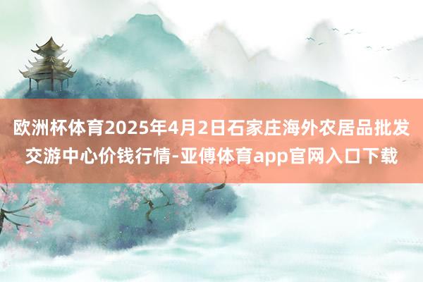 欧洲杯体育2025年4月2日石家庄海外农居品批发交游中心价钱行情-亚傅体育app官网入口下载