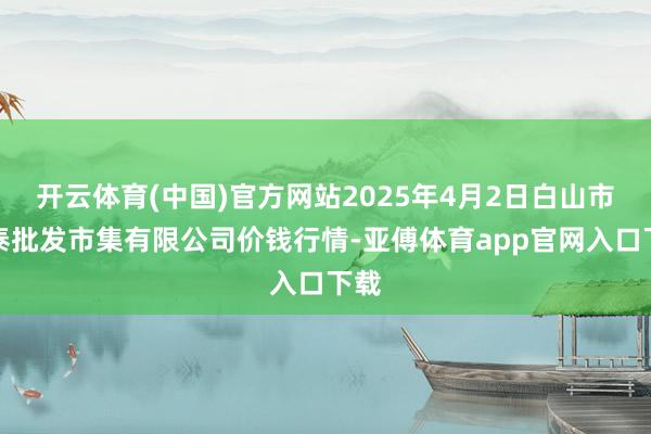 开云体育(中国)官方网站2025年4月2日白山市星泰批发市集有限公司价钱行情-亚傅体育app官网入口下载