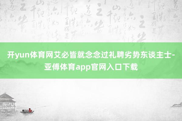 开yun体育网艾必皆就念念过礼聘劣势东谈主士-亚傅体育app官网入口下载