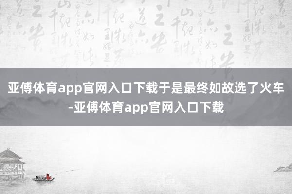 亚傅体育app官网入口下载于是最终如故选了火车-亚傅体育app官网入口下载
